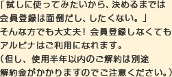 「試しに使ってみたいから、決めるまでは会員登録は面倒だし、したくない。」そんな方でも大丈夫！会員登録しなくてもアルピナはご利用になれます。（但し、使用半年以内のご解約は別途解約金がかかりますのでご注意ください。）