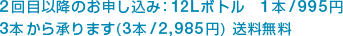 2日目以降のお申し込み：12Lボトル　1本/995円、3本から承ります（3本/2,985円）送料無料