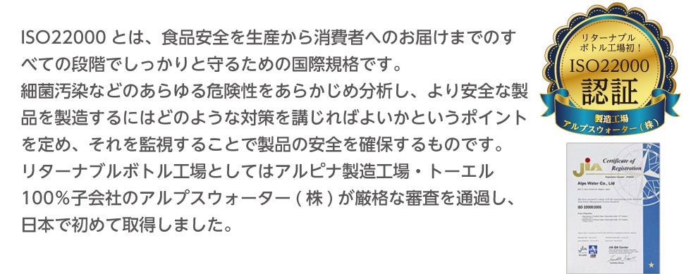 ISO22000とは、食品安全を生産から消費者へのお届けまでのすべての段階でしっかりと守るための国際規格です。リターナブルボトル工場としてはアルピナ製造工場・トーエル100％子会社のアルプスウォーター（株）が厳格な審査を通過し、日本で初めて取得しました。