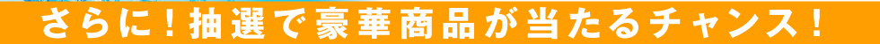 さらに！抽選で豪華商品が当るチャンス！