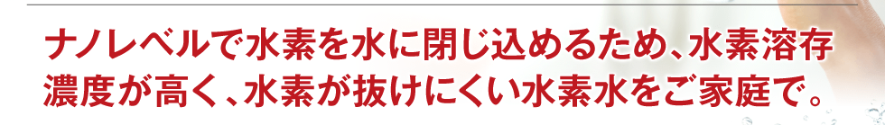 ナノレベルで水素を水に閉じ込めるため、水素溶存濃度が高く、水素が抜けにくい水素水をご家庭で