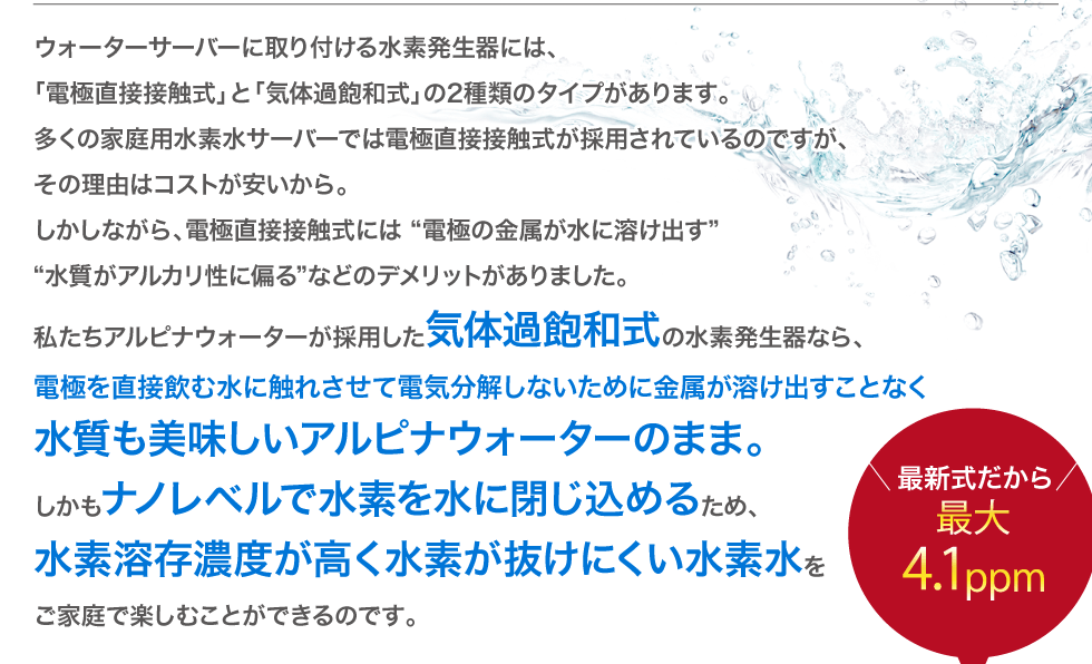 アルピナウォーターが採用した気体過飽和式の水素発生器なら、電極を直接水に触れさせて電気分解しないために金属が溶け出すことなく水質も美味しいアルピナウォーターのまま