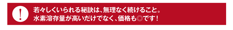 若々しくいられる秘訣は、無理なく続けること。水素溶存量が高いだけでなく、価格も◎です！