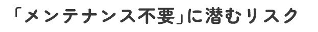 「メンテナンス不要」に潜むリスク